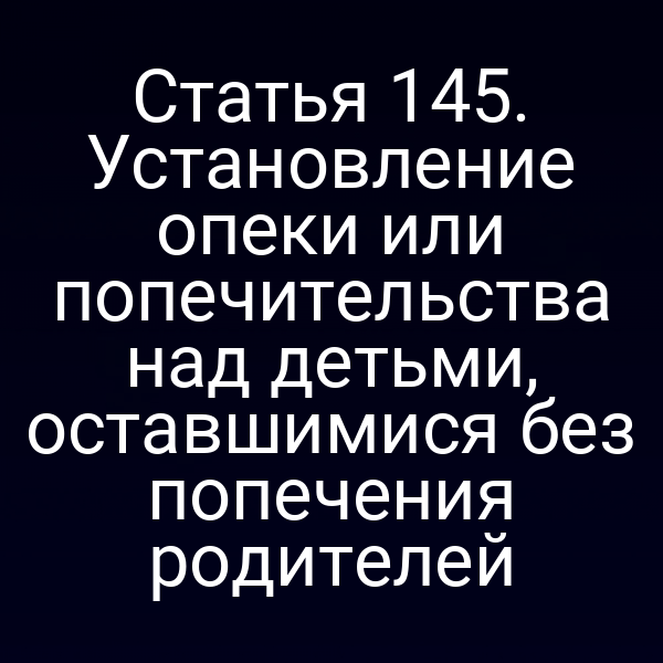 Статья 145. Установление опеки или попечительства над детьми, оставшимися без попечения родителей
