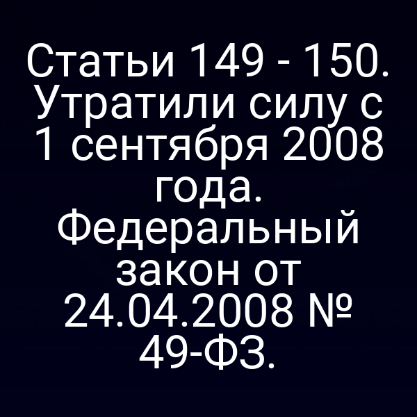 Статьи 149 - 150. Утратили силу с 1 сентября 2008 года. Федеральный закон от 24.04.2008 № 49-ФЗ.