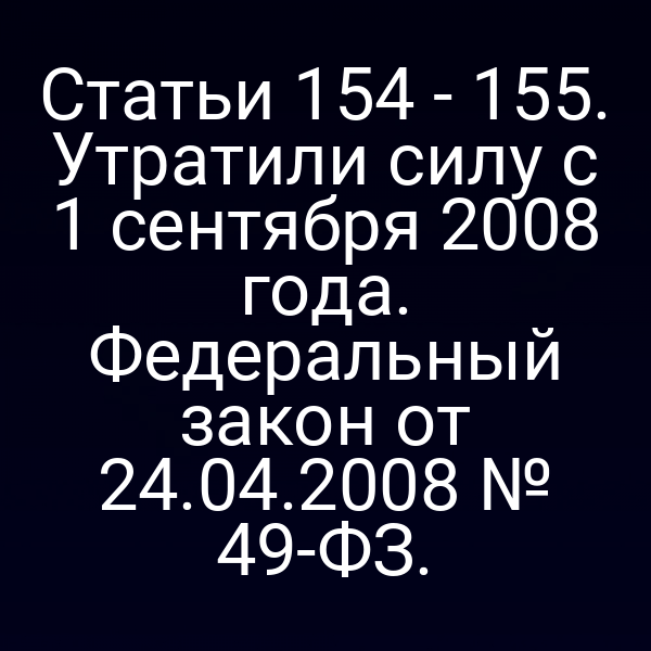 Статьи 154 - 155. Утратили силу с 1 сентября 2008 года. Федеральный закон от 24.04.2008 № 49-ФЗ.