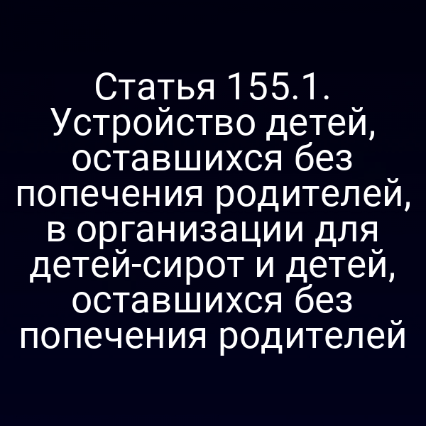Статья 155.1. Устройство детей, оставшихся без попечения родителей, в организации для детей-сирот и детей, оставшихся без попечения родителей