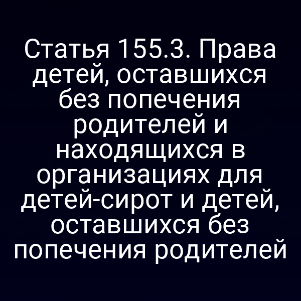 Статья 155.3. Права детей, оставшихся без попечения родителей и находящихся в организациях для детей-сирот и детей, оставшихся без попечения родителей