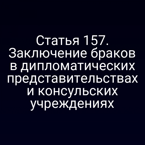 Статья 157. Заключение браков в дипломатических представительствах и консульских учреждениях