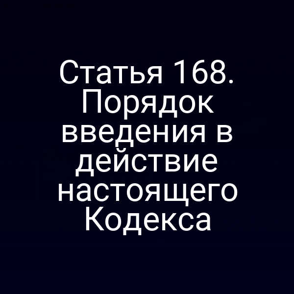 Статья 168. Порядок введения в действие настоящего Кодекса
