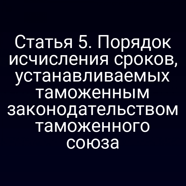 Статья 5. Порядок исчисления сроков, устанавливаемых таможенным законодательством таможенного союза