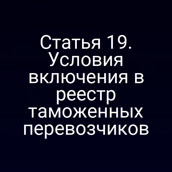 Статья 19. Условия включения в реестр таможенных перевозчиков