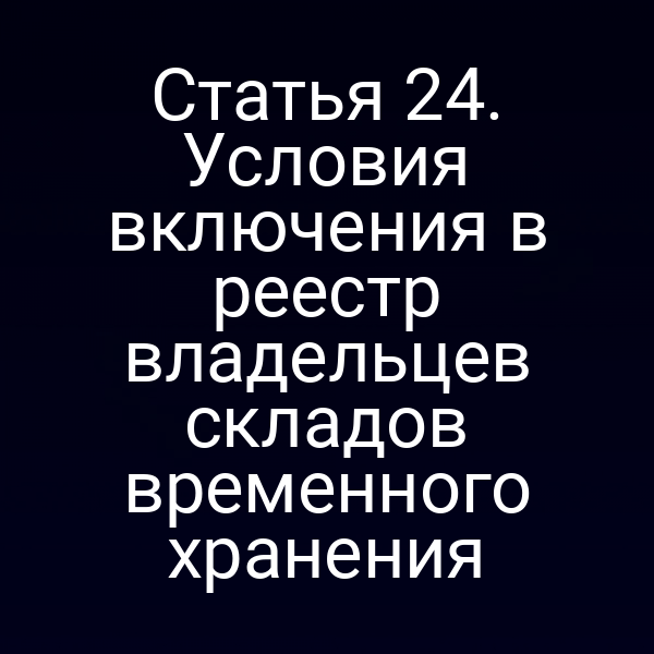 Статья 24. Условия включения в реестр владельцев складов временного хранения