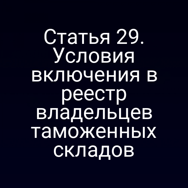 Статья 29. Условия включения в реестр владельцев таможенных складов