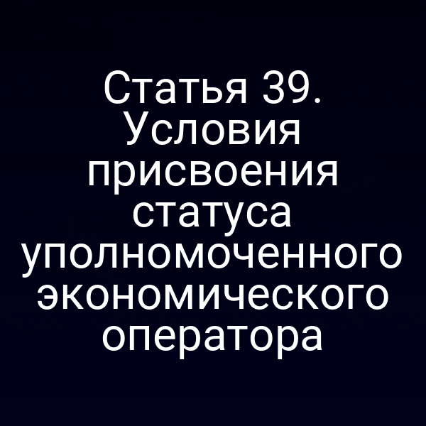Статья 39. Условия присвоения статуса уполномоченного экономического оператора