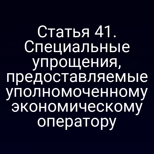 Статья 41. Специальные упрощения, предоставляемые уполномоченному экономическому оператору