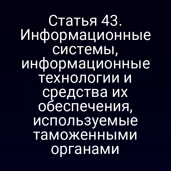 Статья 43. Информационные системы, информационные технологии и средства их обеспечения, используемые таможенными органами