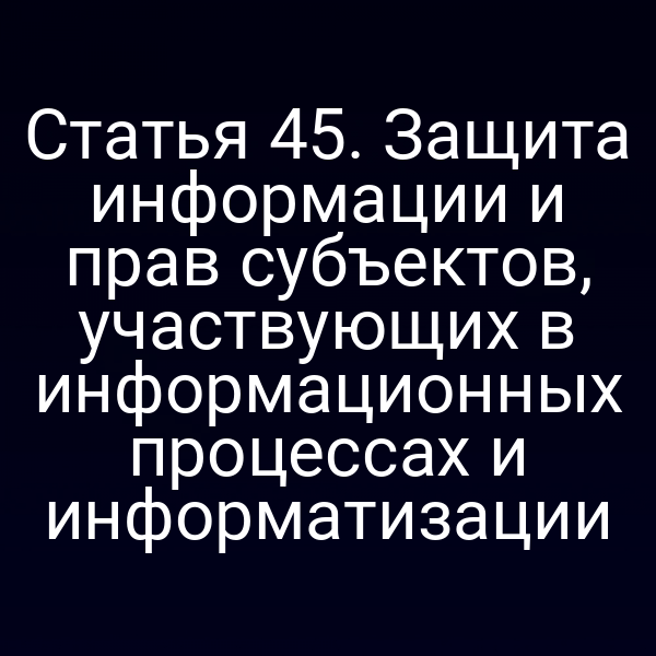 Статья 45. Защита информации и прав субъектов, участвующих в информационных процессах и информатизации