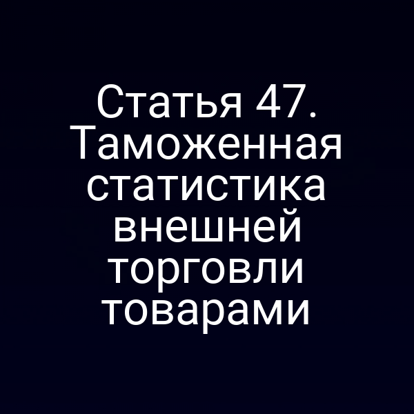 Статья 47. Таможенная статистика внешней торговли товарами