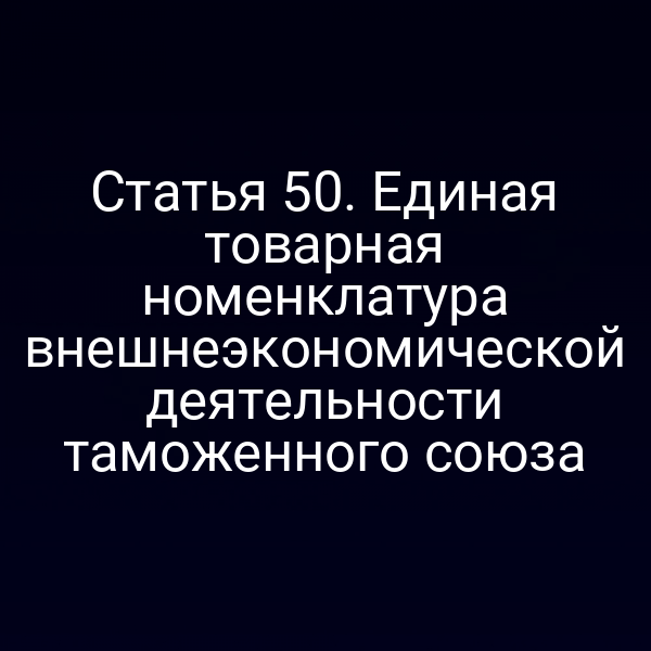 Статья 50. Единая товарная номенклатура внешнеэкономической деятельности таможенного союза