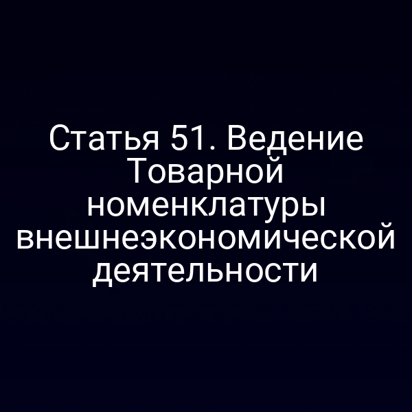 Статья 51. Ведение Товарной номенклатуры внешнеэкономической деятельности