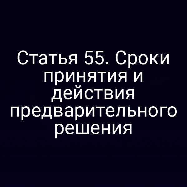 Статья 55. Сроки принятия и действия предварительного решения