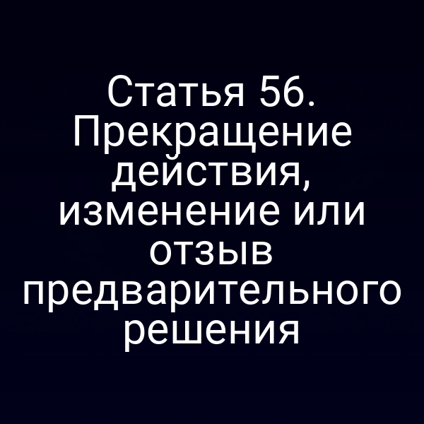 Статья 56. Прекращение действия, изменение или отзыв предварительного решения