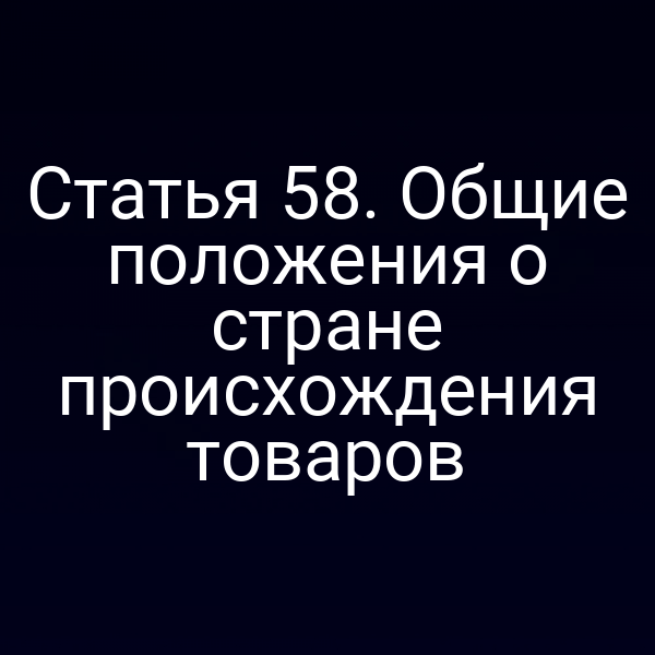 Статья 58. Общие положения о стране происхождения товаров