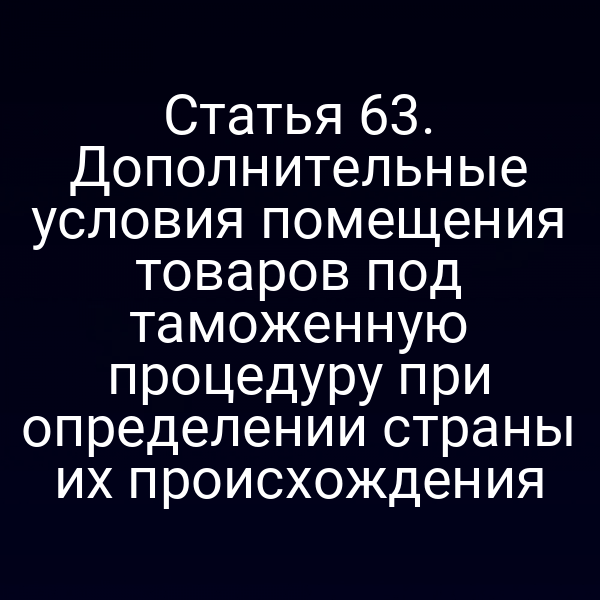 Статья 63. Дополнительные условия помещения товаров под таможенную процедуру при определении страны их происхождения