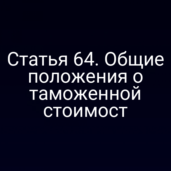 Статья 64. Общие положения о таможенной стоимост