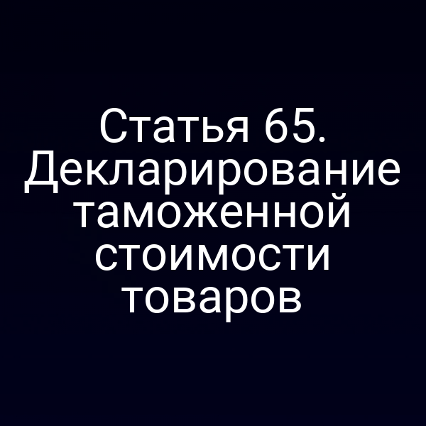 Статья 65. Декларирование таможенной стоимости товаров