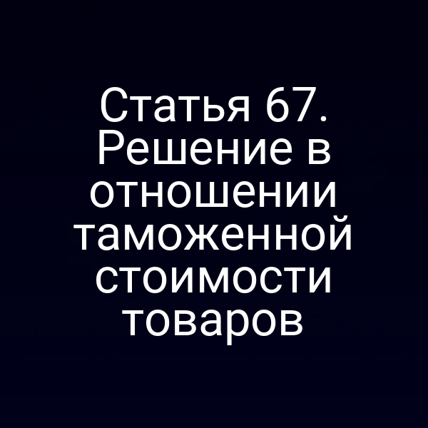 Статья 67. Решение в отношении таможенной стоимости товаров