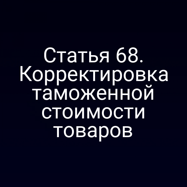 Статья 68. Корректировка таможенной стоимости товаров