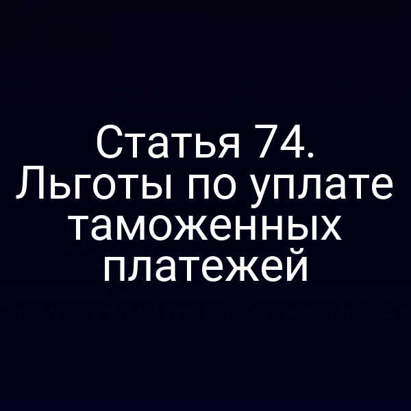 Статья 74. Льготы по уплате таможенных платежей