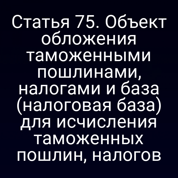 Статья 75. Объект обложения таможенными пошлинами, налогами и база (налоговая база) для исчисления таможенных пошлин, налогов