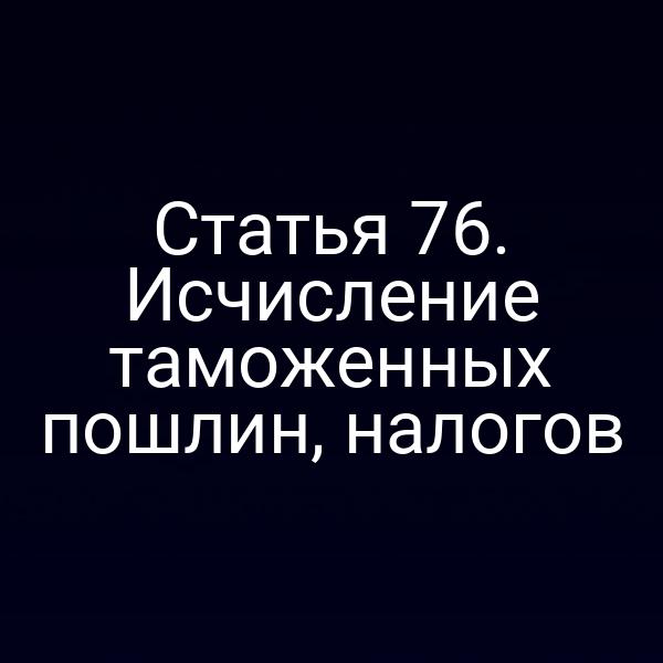 Статья 76. Исчисление таможенных пошлин, налогов