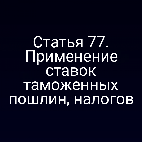 Статья 77. Применение ставок таможенных пошлин, налогов