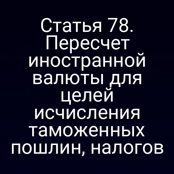 Статья 78. Пересчет иностранной валюты для целей исчисления таможенных пошлин, налогов