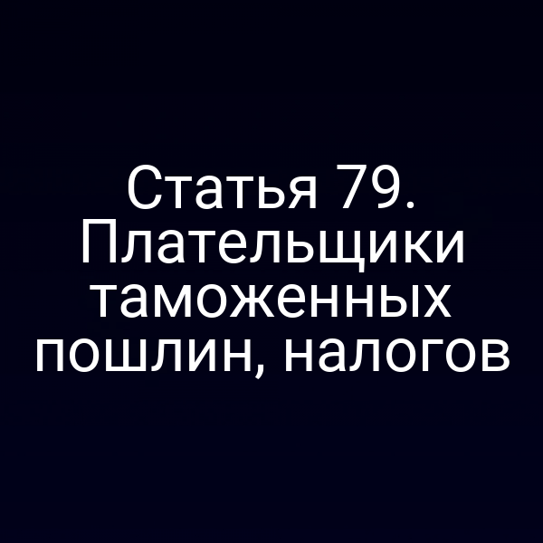 Статья 79. Плательщики таможенных пошлин, налогов