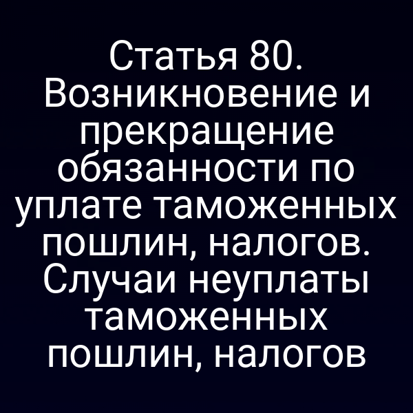 Статья 80. Возникновение и прекращение обязанности по уплате таможенных пошлин, налогов. Случаи неуплаты таможенных пошлин, налогов