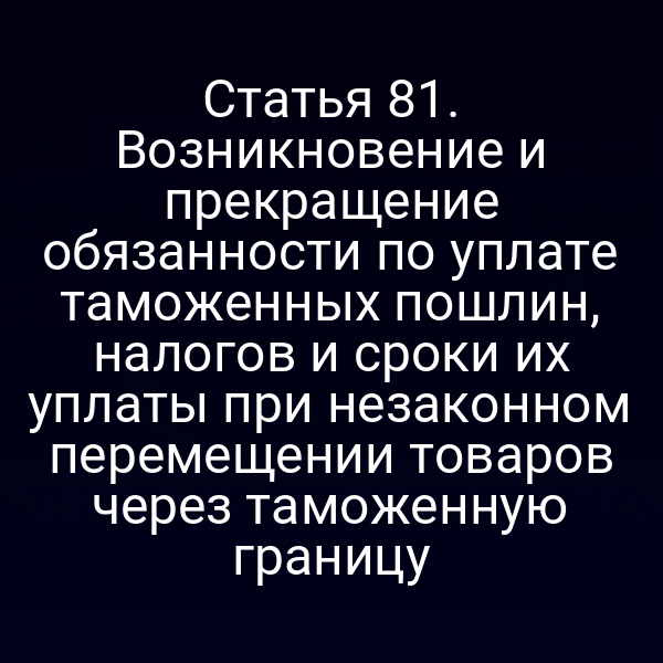 Статья 81. Возникновение и прекращение обязанности по уплате таможенных пошлин, налогов и сроки их уплаты при незаконном перемещении товаров через таможенную границу