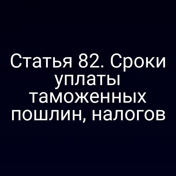 Статья 82. Сроки уплаты таможенных пошлин, налогов