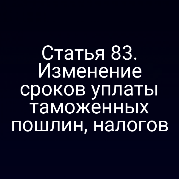 Статья 83. Изменение сроков уплаты таможенных пошлин, налогов