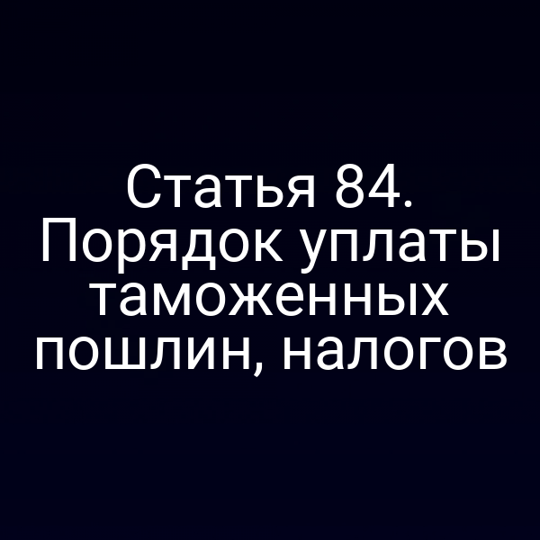 Статья 84. Порядок уплаты таможенных пошлин, налогов
