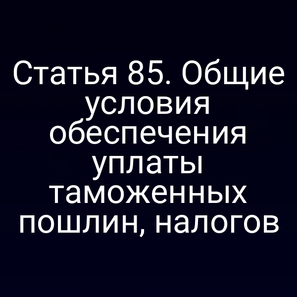 Статья 85. Общие условия обеспечения уплаты таможенных пошлин, налогов