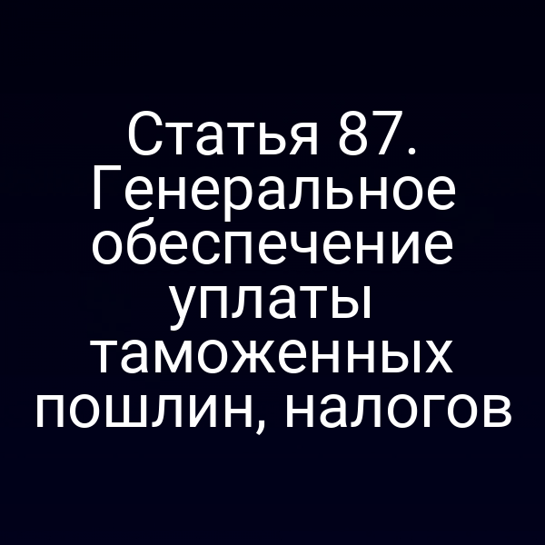 Статья 87. Генеральное обеспечение уплаты таможенных пошлин, налогов