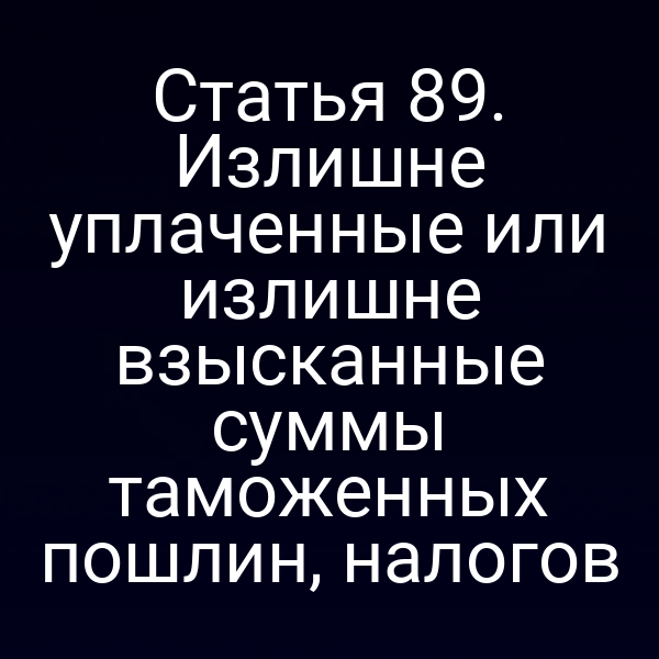 Статья 89. Излишне уплаченные или излишне взысканные суммы таможенных пошлин, налогов