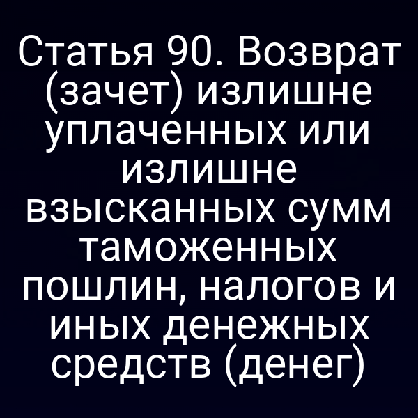 Статья 90. Возврат (зачет) излишне уплаченных или излишне взысканных сумм таможенных пошлин, налогов и иных денежных средств (денег)
