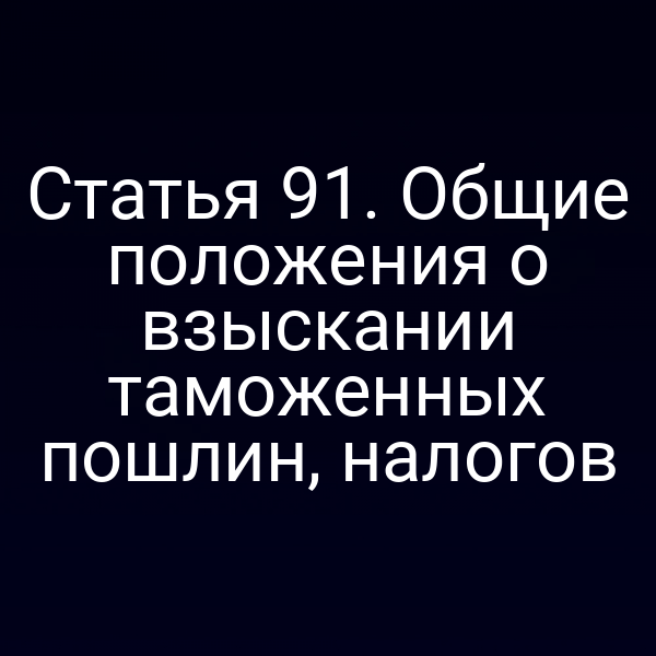 Статья 91. Общие положения о взыскании таможенных пошлин, налогов