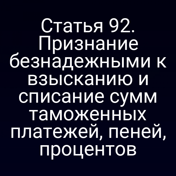 Статья 92. Признание безнадежными к взысканию и списание сумм таможенных платежей, пеней, процентов