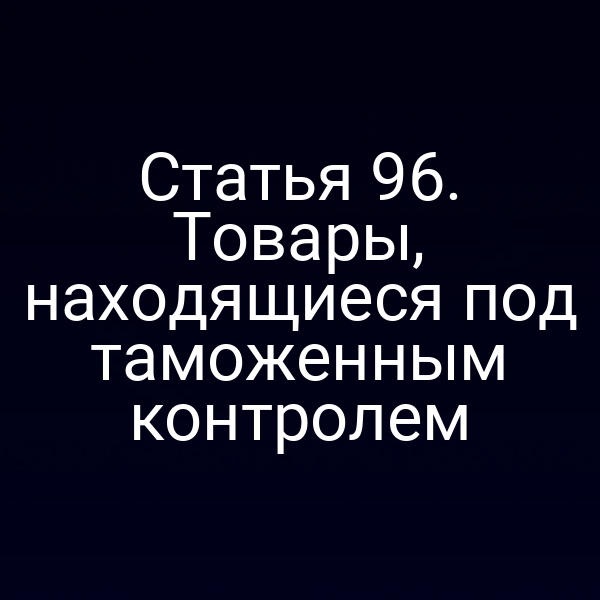 Статья 96. Товары, находящиеся под таможенным контролем