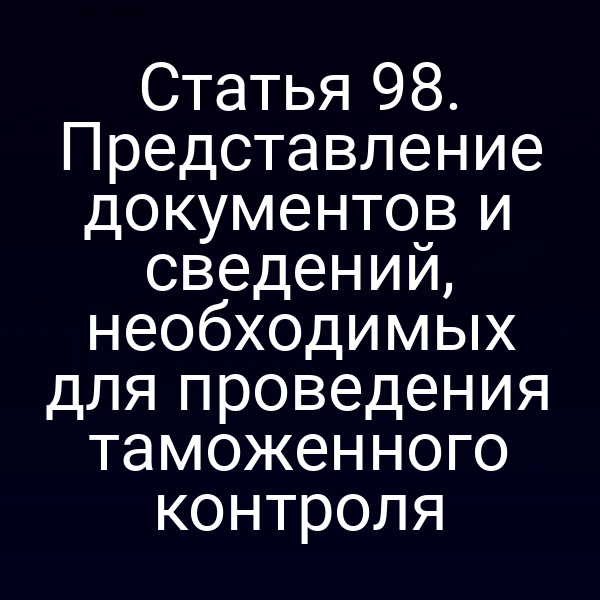 Статья 98. Представление документов и сведений, необходимых для проведения таможенного контроля
