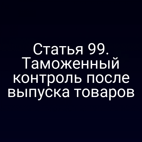 Статья 99. Таможенный контроль после выпуска товаров