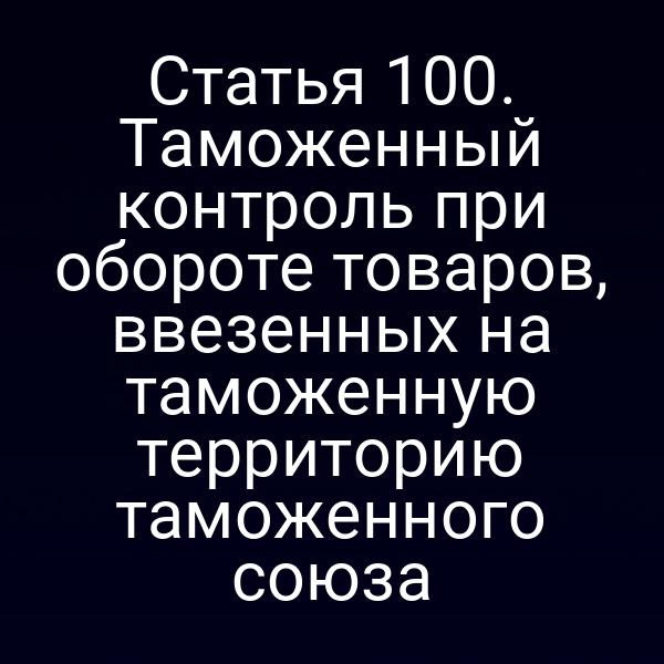 Статья 100. Таможенный контроль при обороте товаров, ввезенных на таможенную территорию таможенного союза