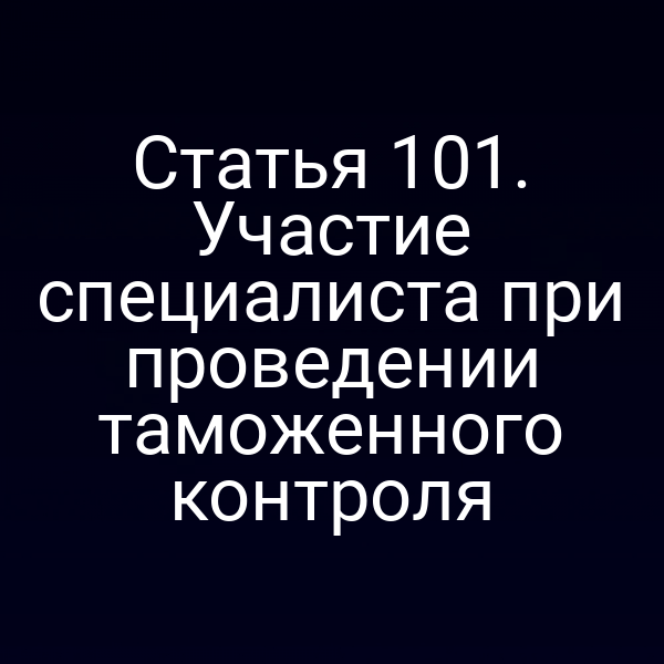 Статья 101. Участие специалиста при проведении таможенного контроля