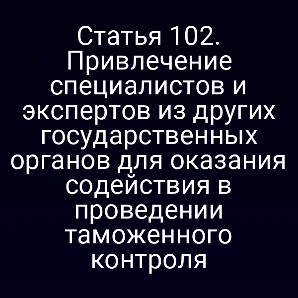 Статья 102. Привлечение специалистов и экспертов из других государственных органов для оказания содействия в проведении таможенного контроля