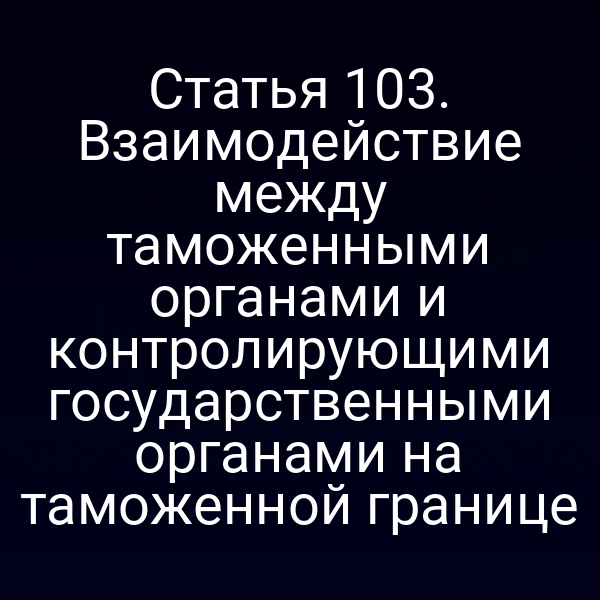 Статья 103. Взаимодействие между таможенными органами и контролирующими государственными органами на таможенной границе